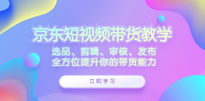 京东短视频带货教学：选品、剪辑、审核、发布，全方位提升你的带货能力-小肥鱼网创-十年互联网创业实战派 | 专注精准流量获取与转化