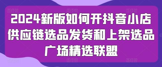 2024新版如何开抖音小店供应链选品发货和上架选品广场精选联盟-小肥鱼网创-十年互联网创业实战派 | 专注精准流量获取与转化