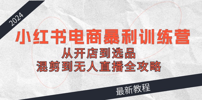2024小红书电商暴利训练营：从开店到选品，混剪到无人直播全攻略-小肥鱼网创-十年互联网创业实战派 | 专注精准流量获取与转化