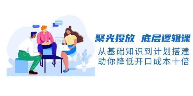 聚光投放底层逻辑课，从基础知识到计划搭建，助你降低开口成本十倍-小肥鱼网创-十年互联网创业实战派 | 专注精准流量获取与转化