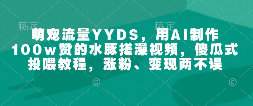 萌宠流量YYDS，用AI制作100w赞的水豚搓澡视频，傻瓜式投喂教程，涨粉、变现两不误-小肥鱼网创-十年互联网创业实战派 | 专注精准流量获取与转化