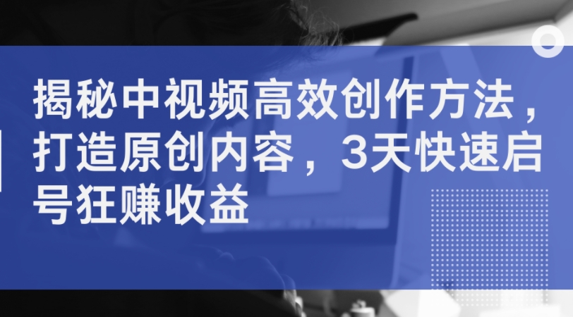 揭秘中视频高效创作方法，打造原创内容，3天快速启号狂赚收益-小肥鱼网创-十年互联网创业实战派 | 专注精准流量获取与转化