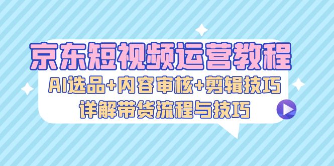 京东短视频运营教程：AI选品+内容审核+剪辑技巧，详解带货流程与技巧-小肥鱼网创-十年互联网创业实战派 | 专注精准流量获取与转化