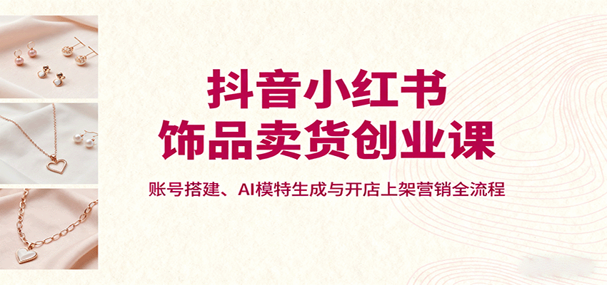 全面掌握饰品营销：小红书抖音全平台运营指南，账号搭建到AI模特实操一站式教学