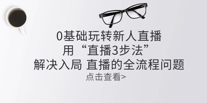 零基础玩转新人直播：用“直播3步法”解决入局 直播全流程问题-小肥鱼网创-十年互联网创业实战派 | 专注精准流量获取与转化
