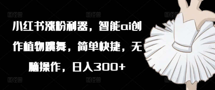 小红书涨粉利器，智能ai创作植物跳舞，简单快捷，无脑操作，日入300+-小肥鱼网创-十年互联网创业实战派 | 专注精准流量获取与转化