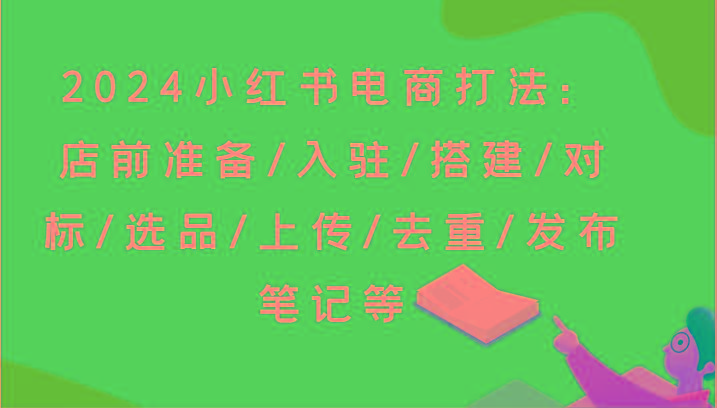 2024小红书电商打法：店前准备/入驻/搭建/对标/选品/上传/去重/发布笔记等-小肥鱼网创-十年互联网创业实战派 | 专注精准流量获取与转化