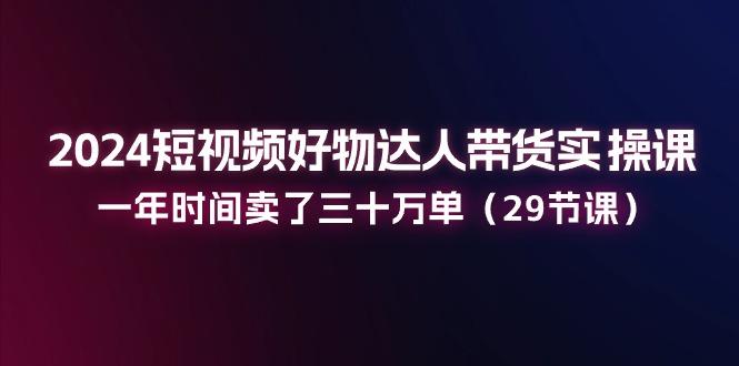 2024短视频好物达人带货实操课：一年时间卖了三十万单(29节课-小肥鱼网创-十年互联网创业实战派 | 专注精准流量获取与转化